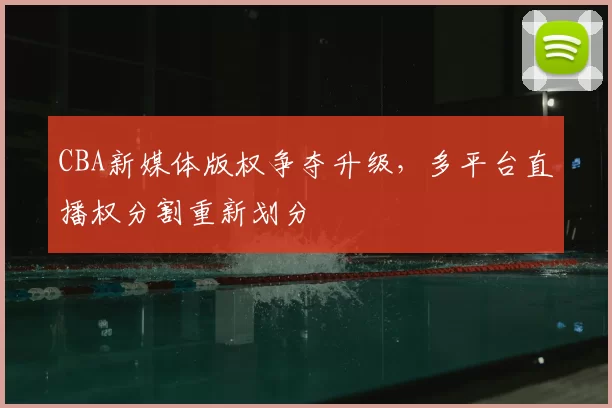 CBA新媒体版权争夺升级，多平台直播权分割重新划分