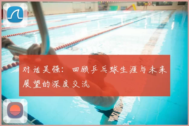 对话吴强：回顾乒乓球生涯与未来展望的深度交流