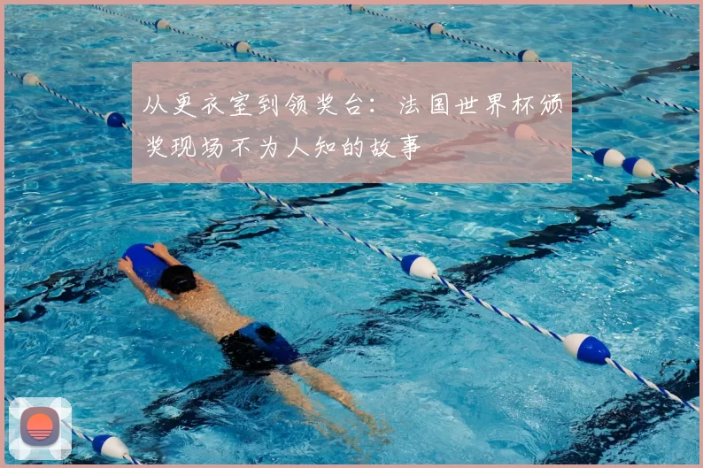 从更衣室到领奖台：法国世界杯颁奖现场不为人知的故事