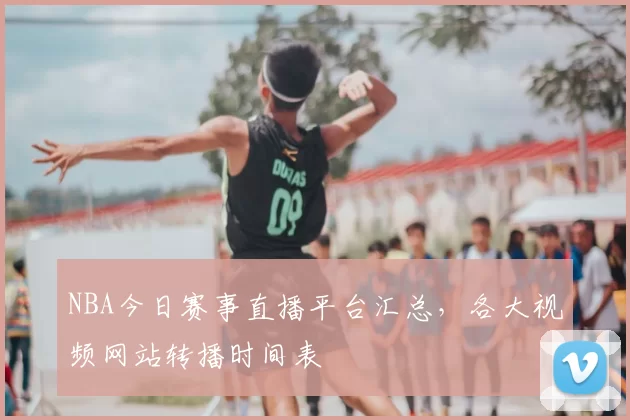 NBA今日赛事直播平台汇总，各大视频网站转播时间表