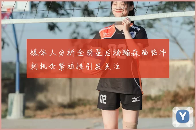 媒体人分析全明星后杨瀚森面临冲刺机会紧迫性引发关注