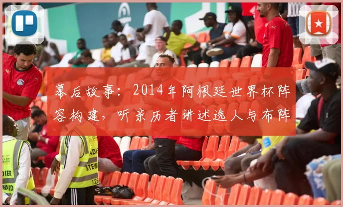 幕后故事：2014年阿根廷世界杯阵容构建，听亲历者讲述选人与布阵的考量