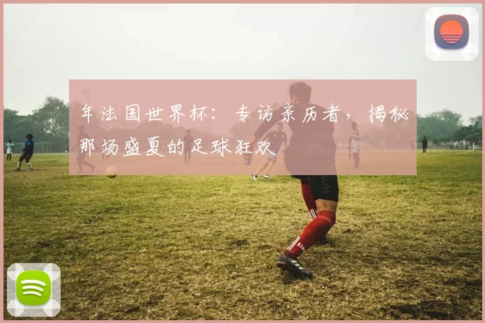 年法国世界杯:专访亲历者,揭秘那场盛夏的足球狂欢