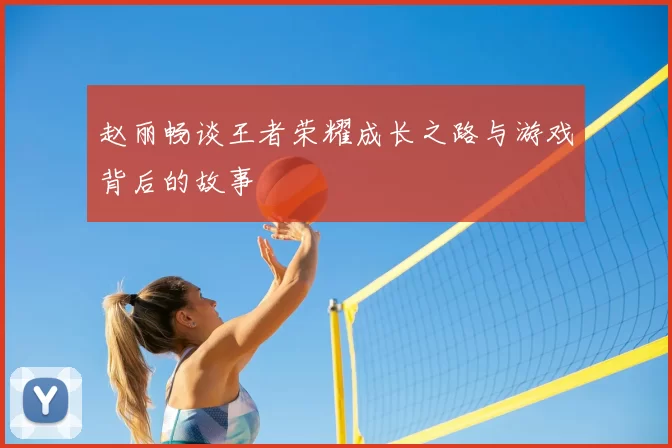 赵丽畅谈王者荣耀成长之路与游戏背后的故事