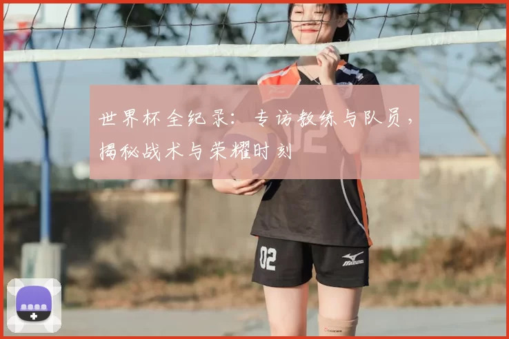 世界杯全纪录：专访教练与队员，揭秘战术与荣耀时刻