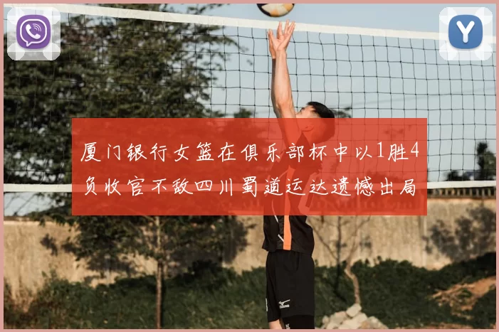 厦门银行女篮在俱乐部杯中以1胜4负收官不敌四川蜀道运达遗憾出局