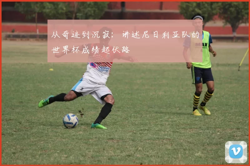 从奇迹到沉寂：讲述尼日利亚队的世界杯成绩起伏路