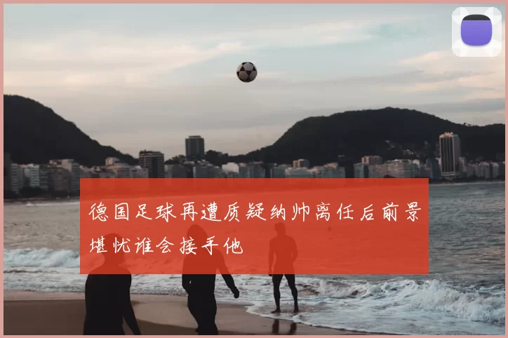 德国足球再遭质疑纳帅离任后前景堪忧谁会接手他