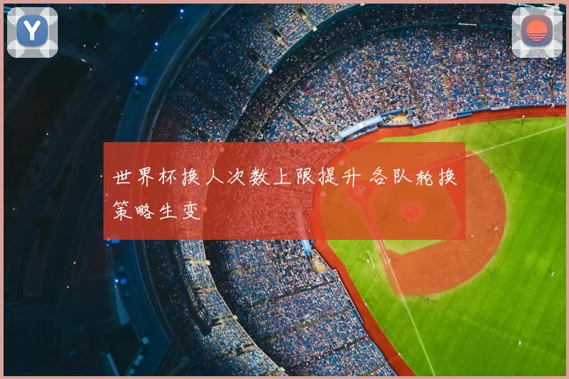 世界杯换人次数上限提升 各队轮换策略生变