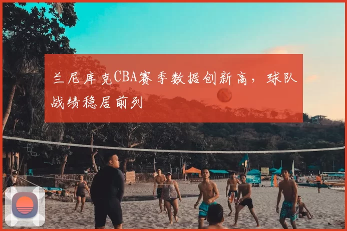 兰尼库克CBA赛季数据创新高，球队战绩稳居前列