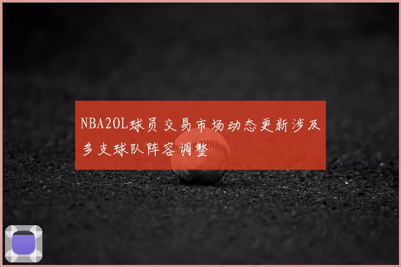 NBA2OL球员交易市场动态更新涉及多支球队阵容调整