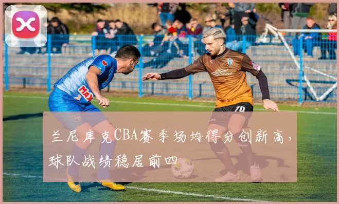 兰尼库克CBA赛季场均得分创新高，球队战绩稳居前四