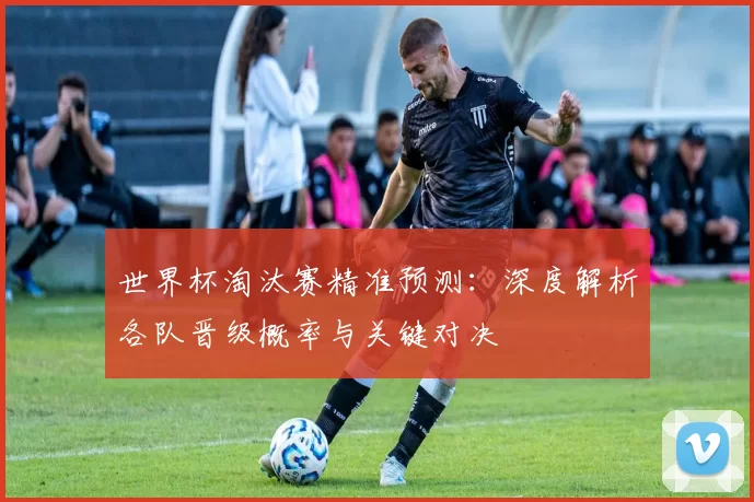 世界杯淘汰赛精准预测：深度解析各队晋级概率与关键对决