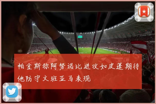 帕金斯称阿努诺比进攻如皮蓬期待他防守文班亚马表现