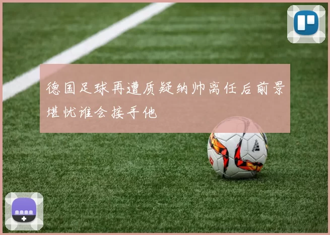德国足球再遭质疑纳帅离任后前景堪忧谁会接手他
