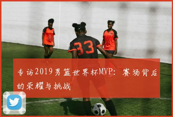 专访2019男篮世界杯MVP：赛场背后的荣耀与挑战