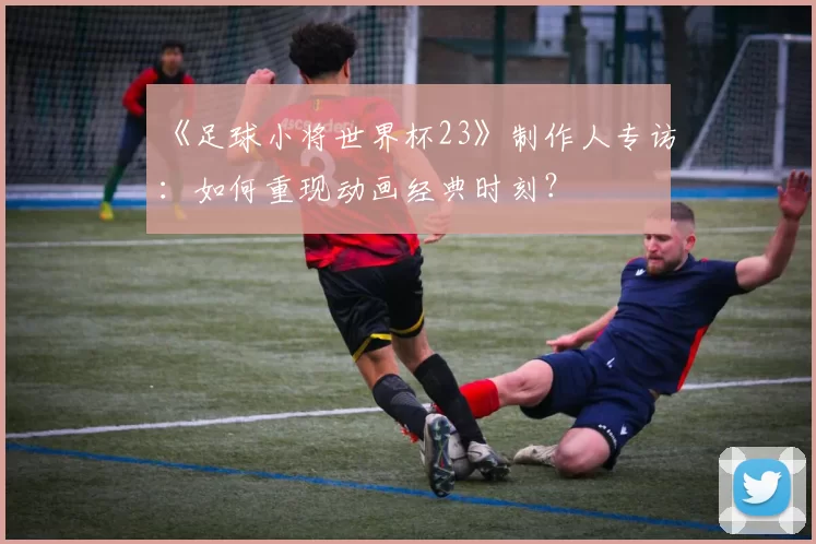 《足球小将世界杯23》制作人专访：如何重现动画经典时刻？