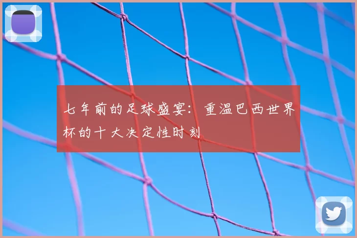 七年前的足球盛宴：重温巴西世界杯的十大决定性时刻