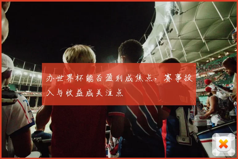 办世界杯能否盈利成焦点，赛事投入与收益成关注点