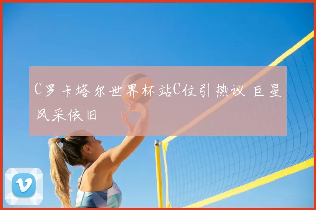 C罗卡塔尔世界杯站C位引热议 巨星风采依旧