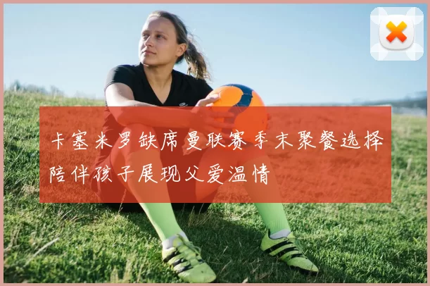 卡塞米罗缺席曼联赛季末聚餐选择陪伴孩子展现父爱温情