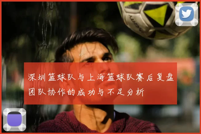 深圳篮球队与上海篮球队赛后复盘团队协作的成功与不足分析