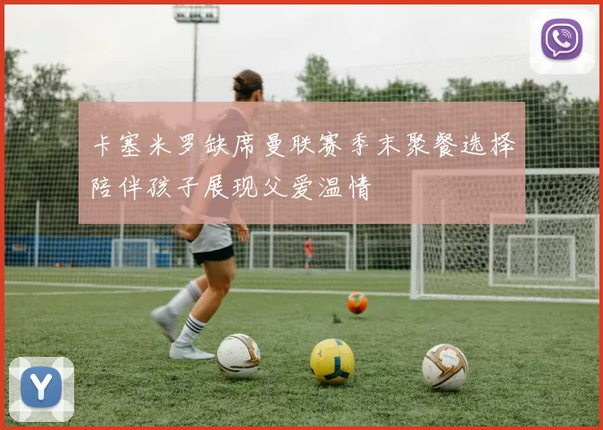 卡塞米罗缺席曼联赛季末聚餐选择陪伴孩子展现父爱温情