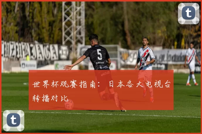 世界杯观赛指南：日本各大电视台转播对比