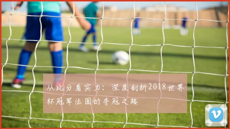 从比分看实力：深度剖析2018世界杯冠军法国的夺冠之路