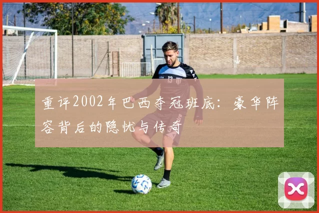 重评2002年巴西夺冠班底：豪华阵容背后的隐忧与传奇