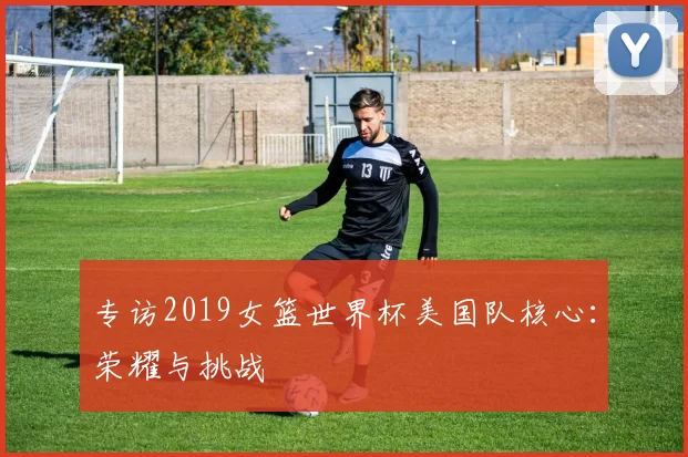 专访2019女篮世界杯美国队核心：荣耀与挑战
