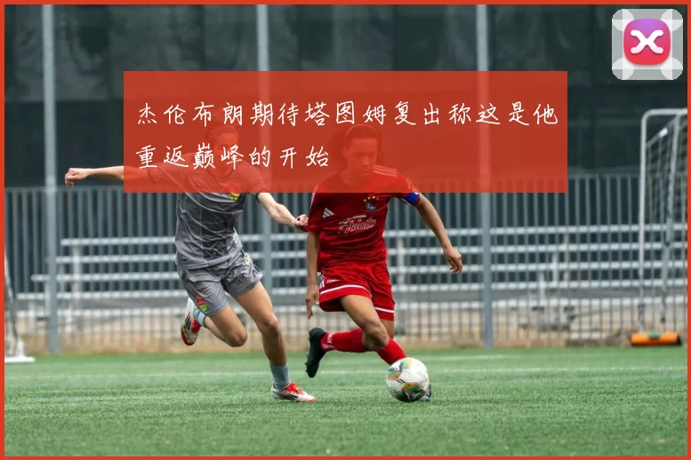 杰伦布朗期待塔图姆复出称这是他重返巅峰的开始