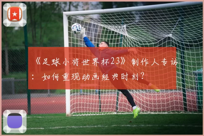《足球小将世界杯23》制作人专访：如何重现动画经典时刻？