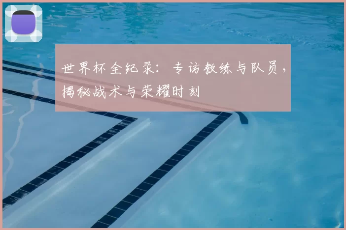 世界杯全纪录：专访教练与队员，揭秘战术与荣耀时刻