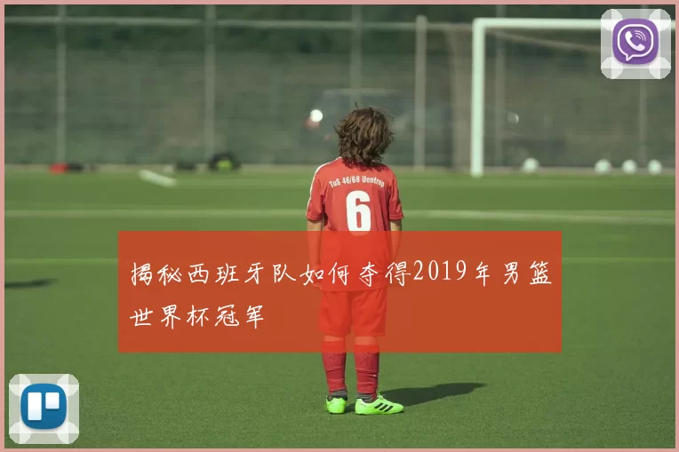 揭秘西班牙队如何夺得2019年男篮世界杯冠军