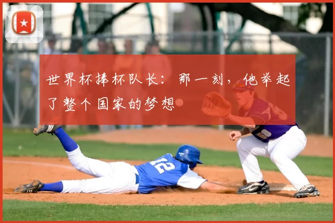 世界杯捧杯队长：那一刻，他举起了整个国家的梦想