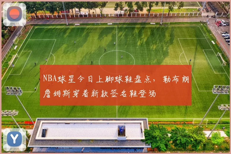 NBA球星今日上脚球鞋盘点，勒布朗詹姆斯穿着新款签名鞋登场