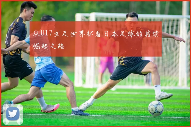 从U17女足世界杯看日本足球的持续崛起之路