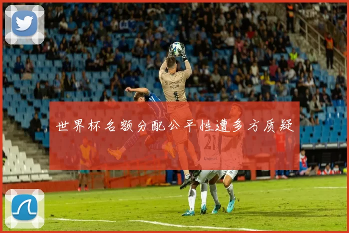 世界杯名额分配公平性遭多方质疑