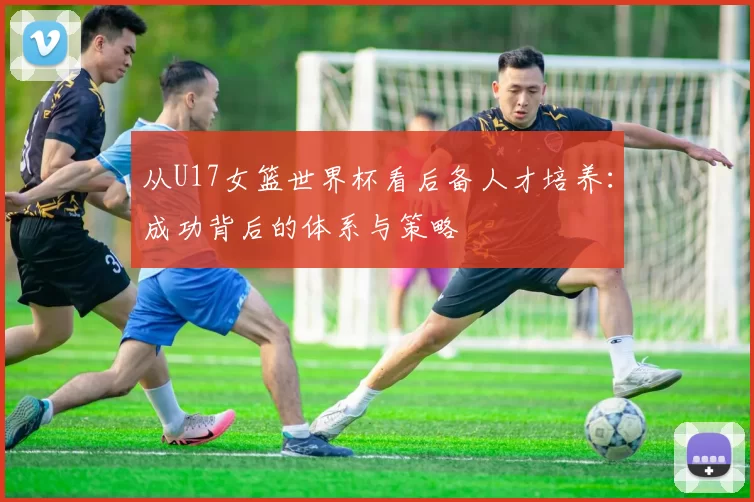 从U17女篮世界杯看后备人才培养：成功背后的体系与策略