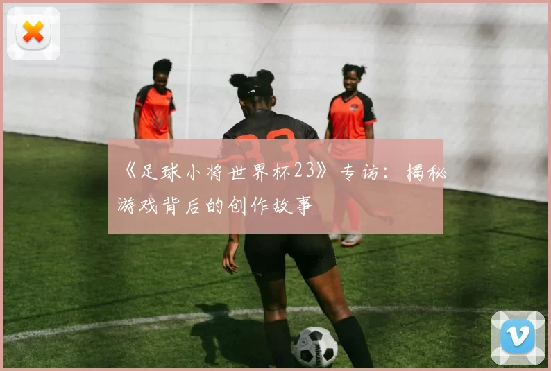 《足球小将世界杯23》专访：揭秘游戏背后的创作故事