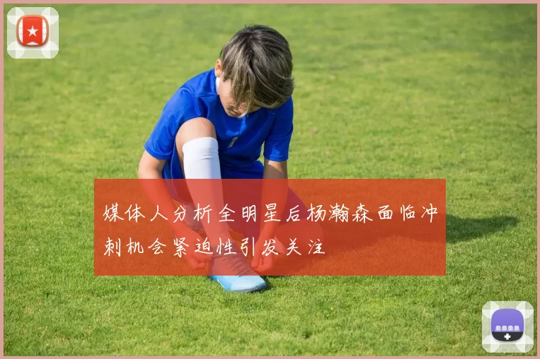 媒体人分析全明星后杨瀚森面临冲刺机会紧迫性引发关注