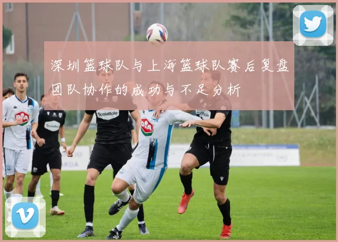 深圳篮球队与上海篮球队赛后复盘团队协作的成功与不足分析