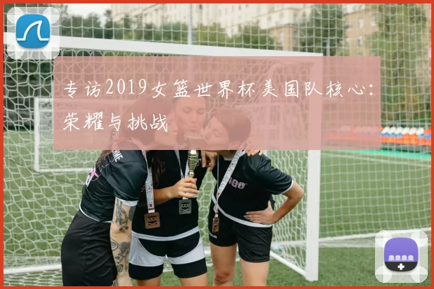 专访2019女篮世界杯美国队核心：荣耀与挑战