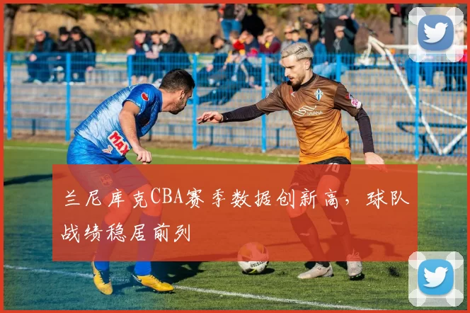 兰尼库克CBA赛季数据创新高，球队战绩稳居前列