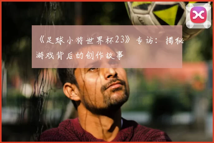 《足球小将世界杯23》专访：揭秘游戏背后的创作故事