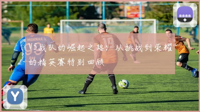 V5战队的崛起之路：从挑战到荣耀的精英赛特别回顾