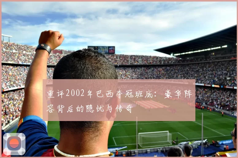 重评2002年巴西夺冠班底：豪华阵容背后的隐忧与传奇