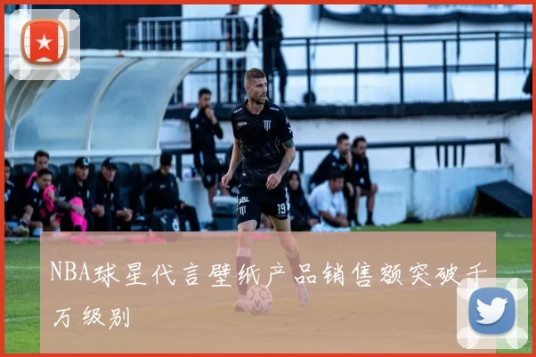 NBA球星代言壁纸产品销售额突破千万级别