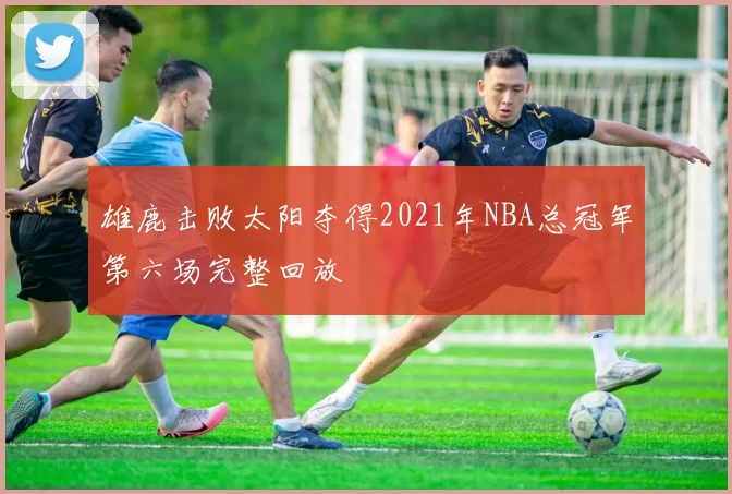 雄鹿击败太阳夺得2021年NBA总冠军第六场完整回放